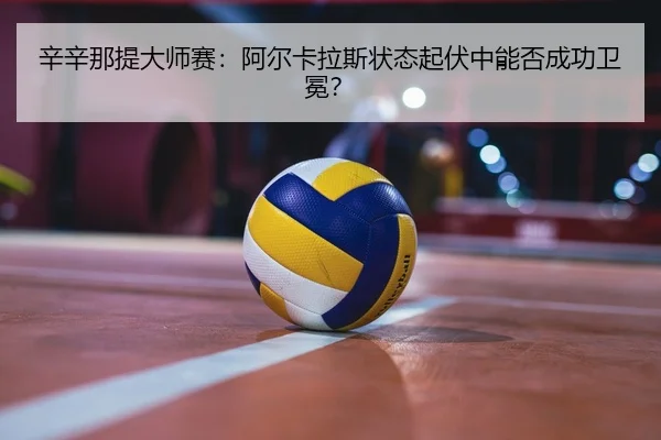 辛辛那提大师赛：阿尔卡拉斯状态起伏中能否成功卫冕？