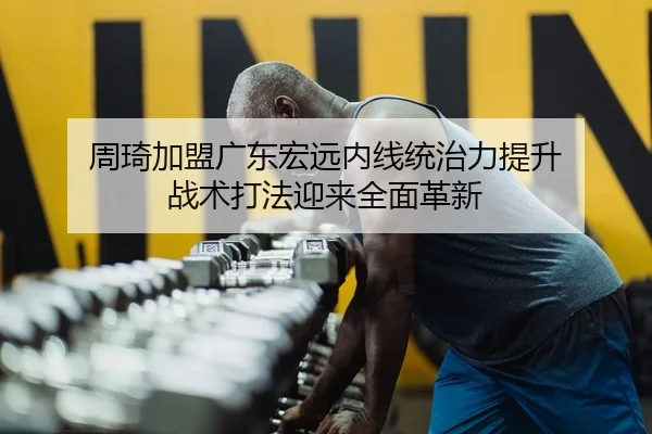 周琦加盟广东宏远内线统治力提升 战术打法迎来全面革新